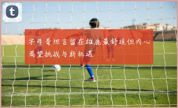 字母哥坦言留在雄鹿最舒适但内心渴望挑战与新机遇